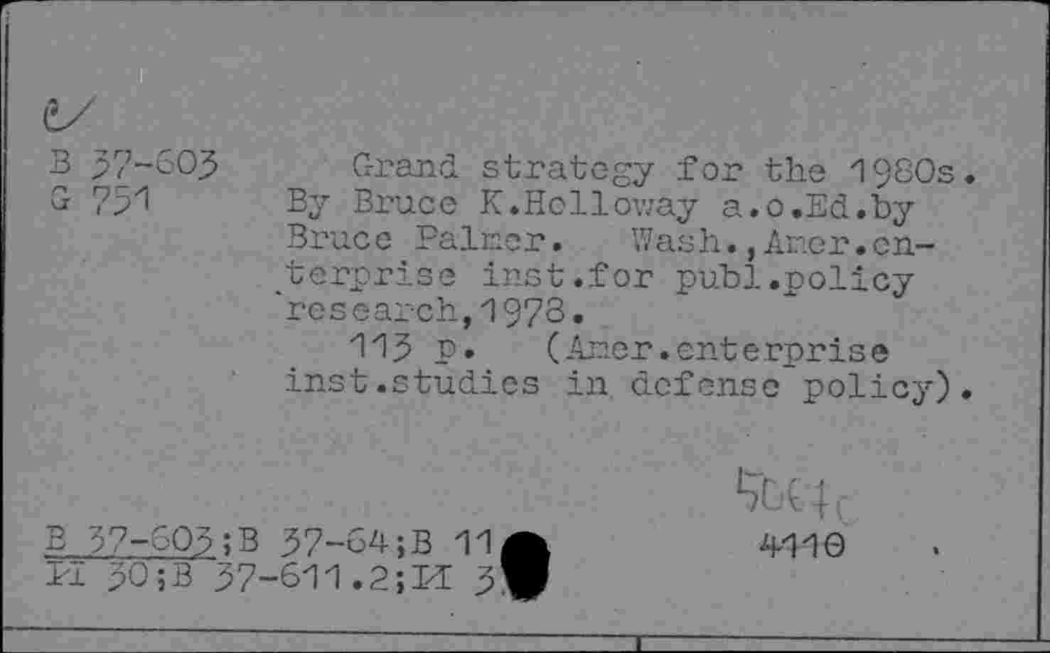 ﻿(î
Grand strategy for the 1980s By Bruce K.Holloway a.o.Ed.by Bruce Palmer. Wash.,Amer.enterprise inst.for publ.policy 'research,1973.
113 P»	(Amer.enterprise
inst.studies in defense policy)
B 37-603; B 37-64;B 11 1'1 30;B 37-611.2;M 3
4110